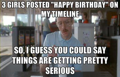 3 girls posted happy birthday on my timeline -  So, I guess you could say things are getting pretty serious 