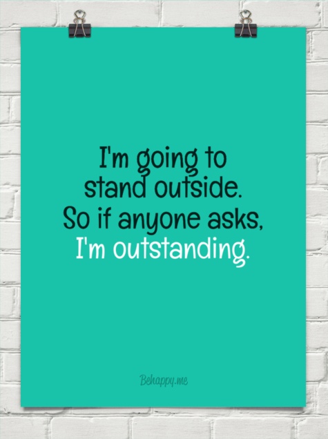 I'm going to stand outside. So if anyone asks. I'm outstanding