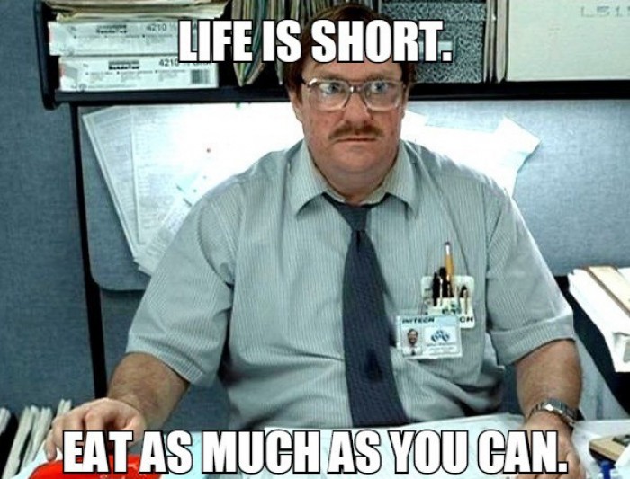 Life is short. eat as much as you can.