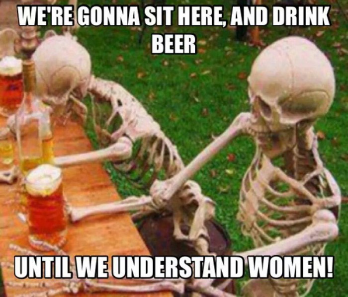 We're gonna sit here and drink beer until we understand women! 