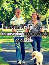 The Internet is full of cats because dog people actually go outside. 