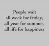 People wait all week for friday, all year for summer, all life for happiness