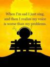 When I'm sad I just sing, and then I realise my voice is worse than my problems.