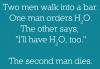 Two men walk into a bar. One orders H2O. The other says „I'll have H2O too“. The second man dies.