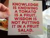 Knowledge is knowing a tomato is a fruit. Wisdom is not putting it in a fruit salad. Miles Kington
