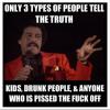Only 3 types of people tell the truth - Kids, Drunk people and anyone who is pissed the fuck off