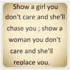 Show a girl you don't care and she'll chase you , show a woman you don't care and she'll replace you