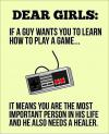 Dear girls: If a guy wants you to learn how to play a game.. It means you are the most important person in his life