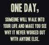 One day, someone will walk into your life and make you see why it never worked out with anyone else. 