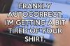 Frankly autocorrect, I'm getting a bit tired of your shirt.