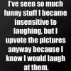 I've seen so much funny stuff I became insensitive to laughing...