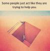 Some people just act like thy are trying to help you 