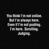 You think I'm not online. But I'm always here. Even If I'm not posting. I'm here. Scrolling. Judging.