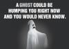 A ghost could be humping you right now and you would never know